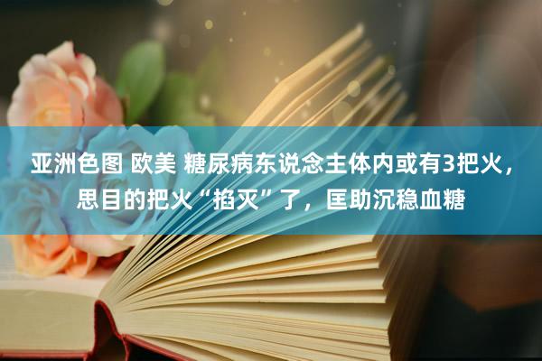 亚洲色图 欧美 糖尿病东说念主体内或有3把火，思目的把火“掐灭”了，匡助沉稳血糖