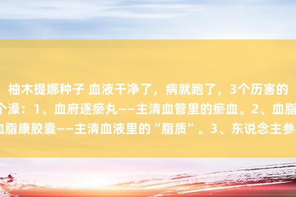 柚木提娜种子 血液干净了，病就跑了，3个历害的中成药，给你的血管洗个澡：1、血府逐瘀丸——主清血管里的瘀血。2、血脂康胶囊——主清血液里的“脂质”。3、东说念主参再造芄——加大血液流速