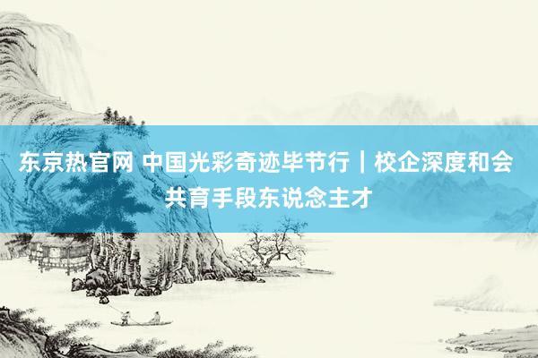 东京热官网 中国光彩奇迹毕节行｜校企深度和会 共育手段东说念主才