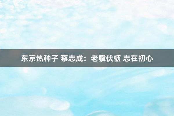 东京热种子 蔡志成：老骥伏枥 志在初心