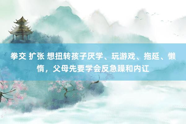 拳交 扩张 想扭转孩子厌学、玩游戏、拖延、懒惰，父母先要学会反急躁和内讧