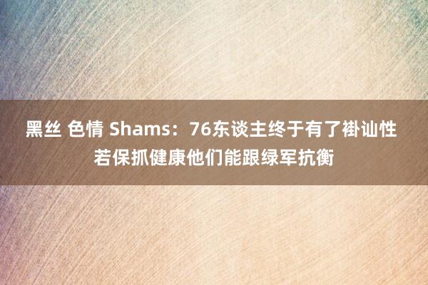 黑丝 色情 Shams：76东谈主终于有了褂讪性 若保抓健康他们能跟绿军抗衡