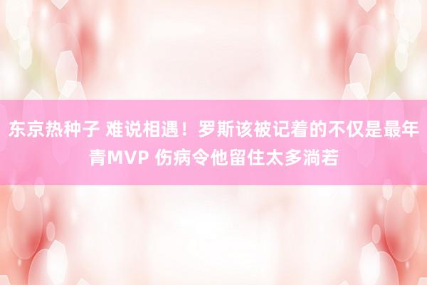 东京热种子 难说相遇！罗斯该被记着的不仅是最年青MVP 伤病令他留住太多淌若