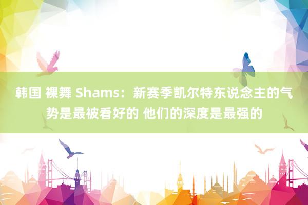 韩国 裸舞 Shams：新赛季凯尔特东说念主的气势是最被看好的 他们的深度是最强的