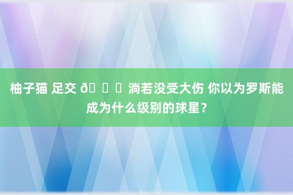 柚子猫 足交 👀淌若没受大伤 你以为罗斯能成为什么级别的球星？