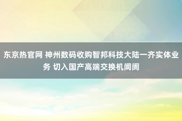 东京热官网 神州数码收购智邦科技大陆一齐实体业务 切入国产高端交换机阛阓