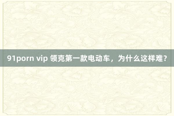 91porn vip 领克第一款电动车，为什么这样难？