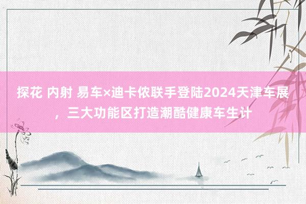 探花 内射 易车×迪卡侬联手登陆2024天津车展，三大功能区打造潮酷健康车生计