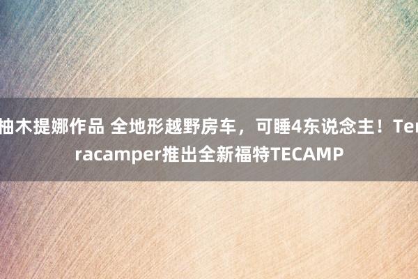 柚木提娜作品 全地形越野房车，可睡4东说念主！Terracamper推出全新福特TECAMP