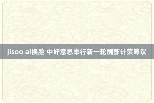 jisoo ai换脸 中好意思举行新一轮酬酢计策筹议