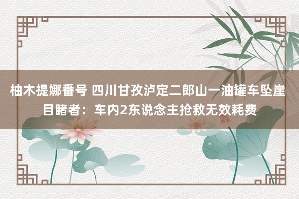 柚木提娜番号 四川甘孜泸定二郎山一油罐车坠崖 目睹者：车内2东说念主抢救无效耗费