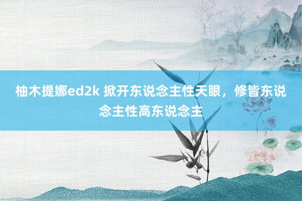 柚木提娜ed2k 掀开东说念主性天眼，修皆东说念主性高东说念主