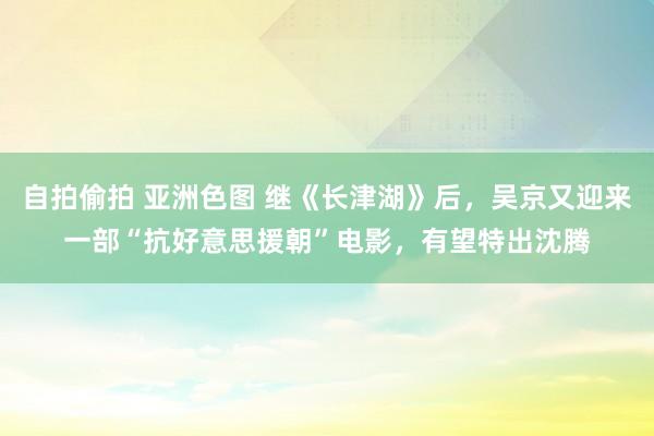 自拍偷拍 亚洲色图 继《长津湖》后，吴京又迎来一部“抗好意思援朝”电影，有望特出沈腾