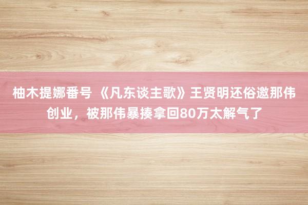 柚木提娜番号 《凡东谈主歌》王贤明还俗邀那伟创业，被那伟暴揍拿回80万太解气了