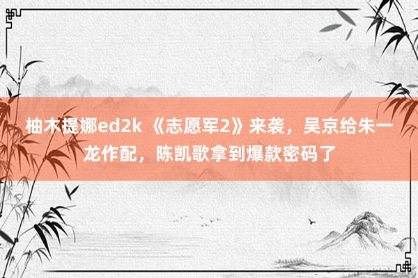 柚木提娜ed2k 《志愿军2》来袭，吴京给朱一龙作配，陈凯歌拿到爆款密码了