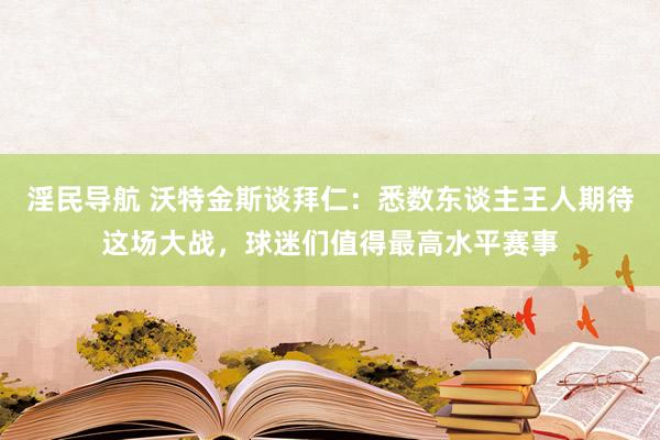 淫民导航 沃特金斯谈拜仁：悉数东谈主王人期待这场大战，球迷们值得最高水平赛事