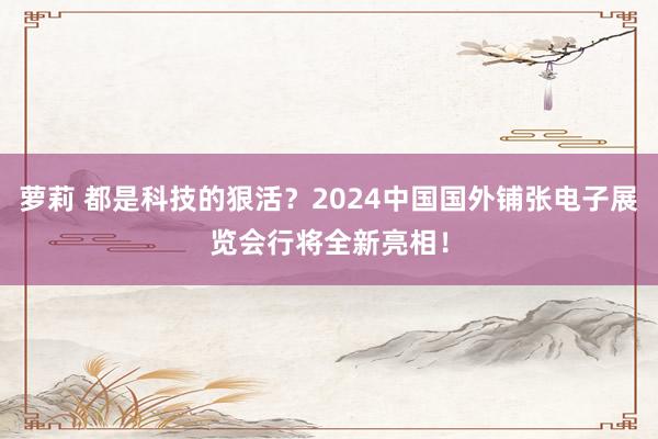 萝莉 都是科技的狠活？2024中国国外铺张电子展览会行将全新亮相！