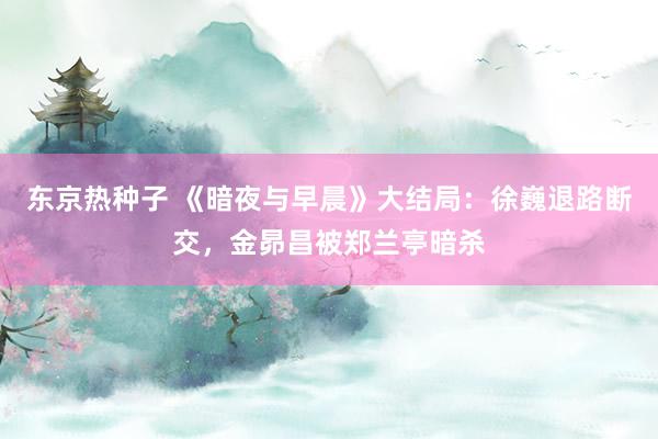 东京热种子 《暗夜与早晨》大结局：徐巍退路断交，金昴昌被郑兰亭暗杀