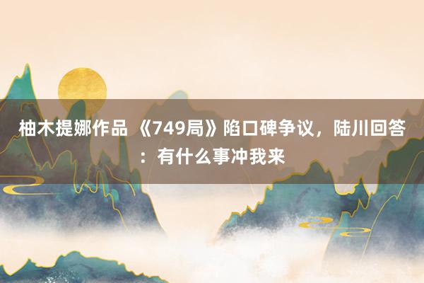 柚木提娜作品 《749局》陷口碑争议，陆川回答：有什么事冲我来