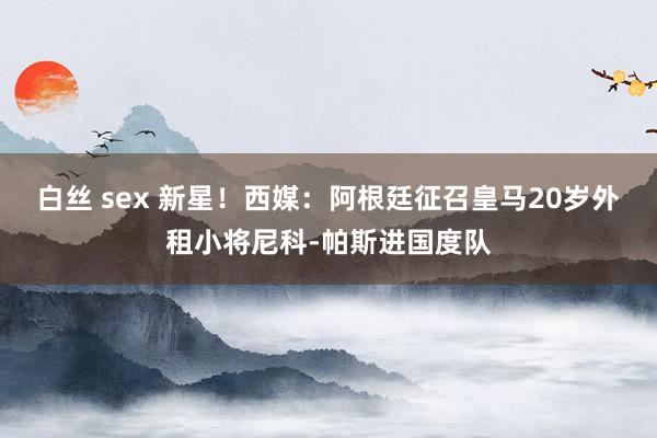 白丝 sex 新星！西媒：阿根廷征召皇马20岁外租小将尼科-帕斯进国度队