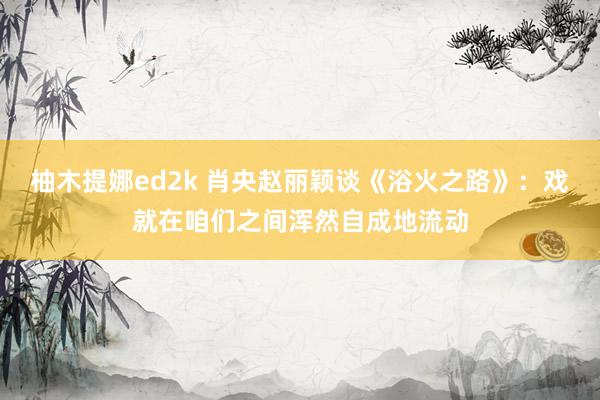 柚木提娜ed2k 肖央赵丽颖谈《浴火之路》：戏就在咱们之间浑然自成地流动