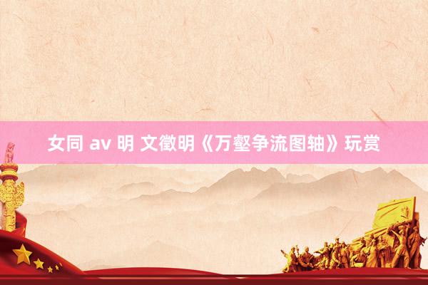 女同 av 明 文徵明《万壑争流图轴》玩赏