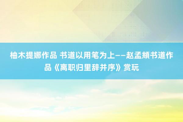 柚木提娜作品 书道以用笔为上——赵孟頫书道作品《离职归里辞并序》赏玩