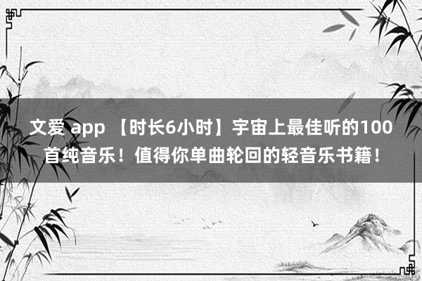 文爱 app 【时长6小时】宇宙上最佳听的100首纯音乐！值得你单曲轮回的轻音乐书籍！