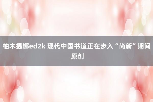 柚木提娜ed2k 现代中国书道正在步入“尚新”期间 原创