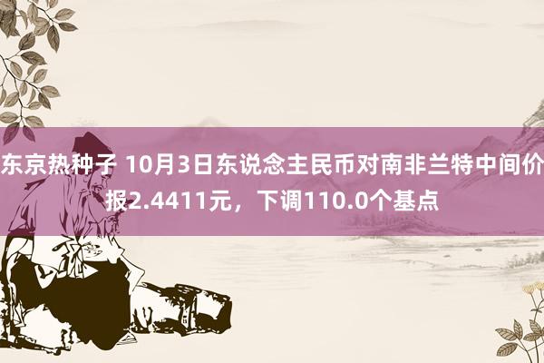 东京热种子 10月3日东说念主民币对南非兰特中间价报2.4411元，下调110.0个基点