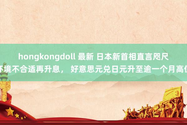 hongkongdoll 最新 日本新首相直言咫尺环境不合适再升息， 好意思元兑日元升至逾一个月高位