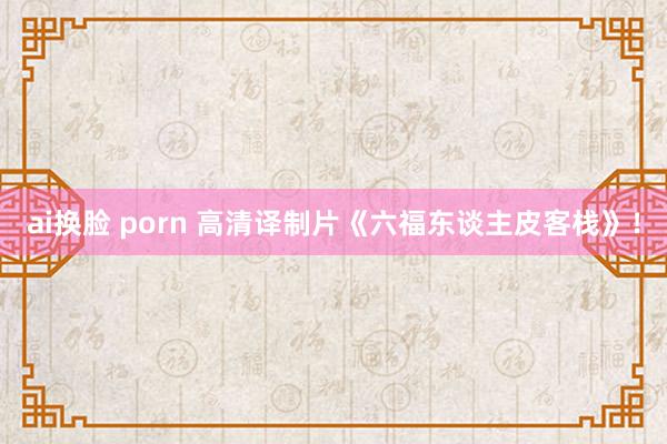 ai换脸 porn 高清译制片《六福东谈主皮客栈》！