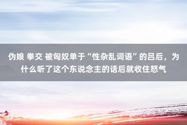 伪娘 拳交 被匈奴单于“性杂乱词语”的吕后，为什么听了这个东说念主的话后就收住怒气