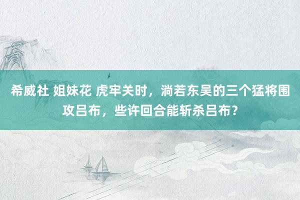 希威社 姐妹花 虎牢关时，淌若东吴的三个猛将围攻吕布，些许回合能斩杀吕布？