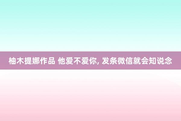 柚木提娜作品 他爱不爱你， 发条微信就会知说念