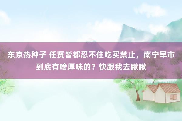 东京热种子 任贤皆都忍不住吃买禁止，南宁早市到底有啥厚味的？快跟我去瞅瞅