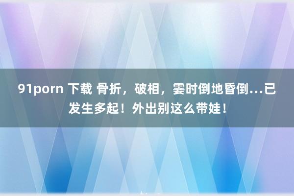 91porn 下载 骨折，破相，霎时倒地昏倒…已发生多起！外出别这么带娃！