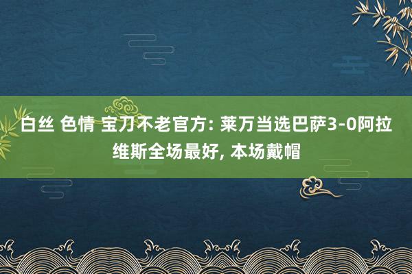 白丝 色情 宝刀不老官方: 莱万当选巴萨3-0阿拉维斯全场最好， 本场戴帽