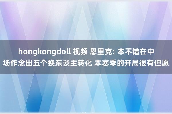 hongkongdoll 视频 恩里克: 本不错在中场作念出五个换东谈主转化 本赛季的开局很有但愿