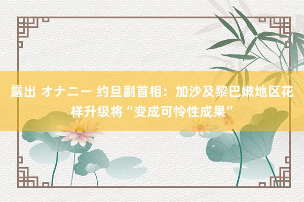 露出 オナニー 约旦副首相：加沙及黎巴嫩地区花样升级将“变成可怜性成果”