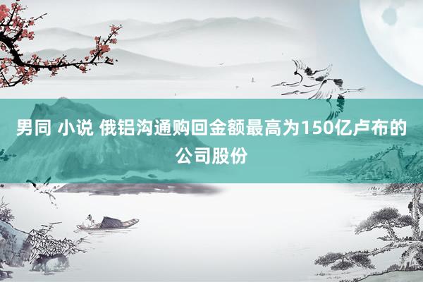 男同 小说 俄铝沟通购回金额最高为150亿卢布的公司股份