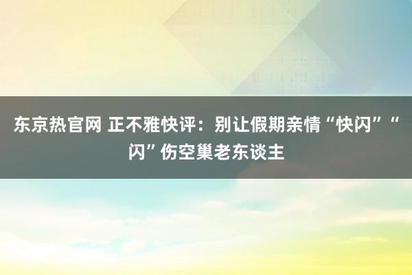 东京热官网 正不雅快评：别让假期亲情“快闪”“闪”伤空巢老东谈主