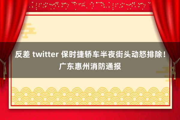 反差 twitter 保时捷轿车半夜街头动怒排除！广东惠州消防通报