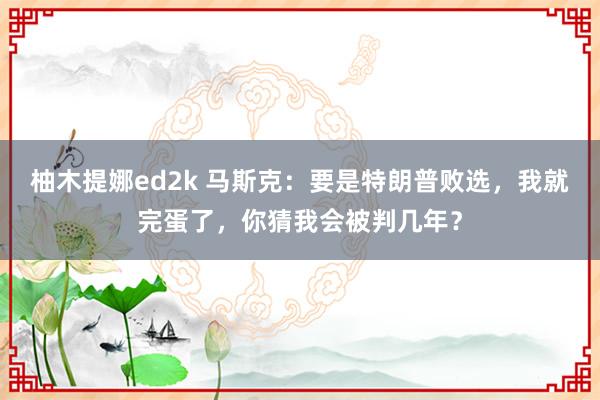 柚木提娜ed2k 马斯克：要是特朗普败选，我就完蛋了，你猜我会被判几年？