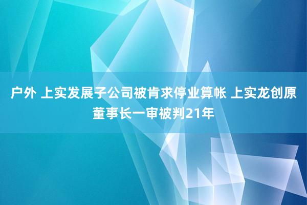 户外 上实发展子公司被肯求停业算帐 上实龙创原董事长一审被判21年