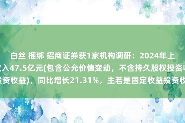 白丝 捆绑 招商证券获1家机构调研：2024年上半年，公司投资业务收入47.5亿元(包含公允价值变动，不含持久股权投资收益)，同比增长21.31%，主若是固定收益投资收入增长（附调研问答）