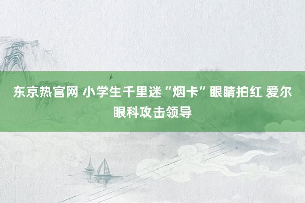 东京热官网 小学生千里迷“烟卡”眼睛拍红 爱尔眼科攻击领导