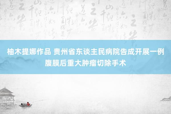 柚木提娜作品 贵州省东谈主民病院告成开展一例腹膜后重大肿瘤切除手术