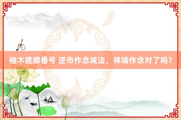 柚木提娜番号 逆市作念减法，祥瑞作念对了吗？