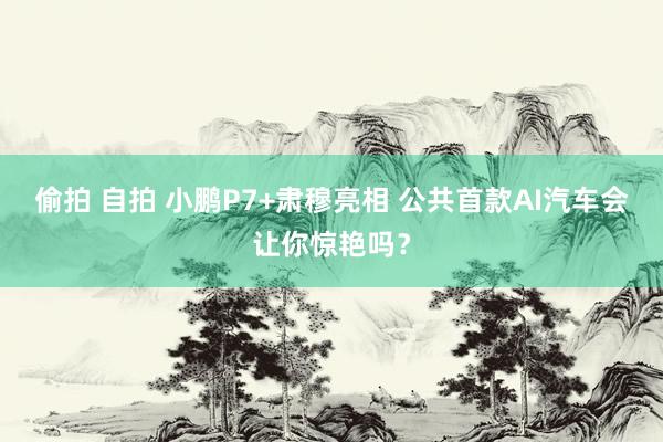 偷拍 自拍 小鹏P7+肃穆亮相 公共首款AI汽车会让你惊艳吗？